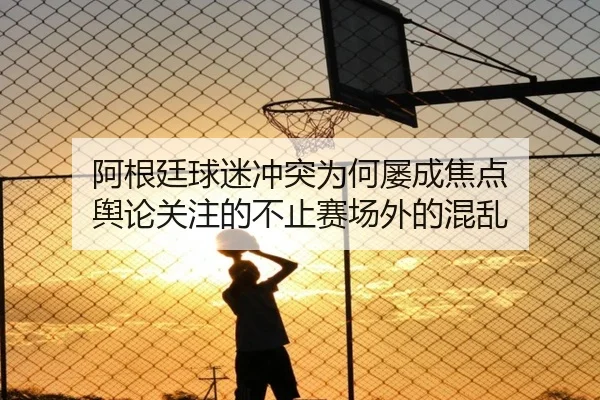 阿根廷球迷冲突为何屡成焦点 舆论关注的不止赛场外的混乱